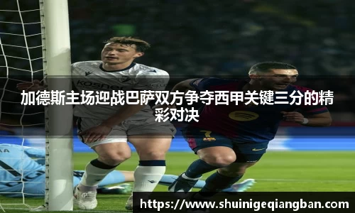 加德斯主场迎战巴萨双方争夺西甲关键三分的精彩对决